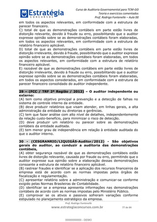 Curso de Auditoria Governamental para TCM-GO 
Teoria e exercícios comentados 
Prof. Rodrigo Fontenelle ʹ Aula 00 
em todos os aspectos relevantes, em conformidade com a estrutura de 
parecer financeiro. 
C) total de que as demonstrações contábeis em parte estão livres de 
distorção relevante, devido à fraude ou erro, possibilitando que o auditor 
expresse opinião sobre se as demonstrações contábeis foram elaboradas, 
em todos os aspectos relevantes, em conformidade com a estrutura de 
relatório financeiro aplicável. 
D) total de que as demonstrações contábeis em parte estão livres de 
distorção irrelevante, devido à fraude, possibilitando que o auditor expresse 
opinião sobre se as demonstrações contábeis foram elaboradas, em todos 
os aspectos relevantes, em conformidade com a estrutura de relatório 
financeiro aplicável. 
E) razoável de que as demonstrações contábeis em parte estão livres de 
distorção irrelevante, devido à fraude ou erro, possibilitando que o auditor 
expresse opinião sobre se as demonstrações contábeis foram elaboradas, 
em todos os aspectos considerados, em conformidade com a estrutura de 
parecer financeiro consolidado do auditor independente. 
29 – (FCC / TRF 2ª Região / 2012) – O auditor independente ou 
externo: 
(A) tem como objetivo principal a prevenção e a detecção de falhas no 
sistema de controle interno da entidade. 
(B) deve produzir relatórios que visam atender, em linhas gerais, a alta 
administração da entidade ou diretorias e gerências. 
(C) tem que fazer análise com alto nível de detalhes, independentemente 
da relação custo-benefício, para minimizar o risco de detecção. 
(D) deve produzir um relatório ou parecer sobre as demonstrações 
contábeis da entidade auditada. 
(E) tem menor grau de independência em relação à entidade auditada do 
que o auditor interno. 
30 - (CESGRANRIO/LIQUIGÁS-Auditor/2012) - São objetivos 
gerais do auditor, ao conduzir a auditoria das demonstrações 
contábeis, 
00000000000 
(A) obter segurança razoável de que as demonstrações contábeis estão 
livres de distorção relevante, causada por fraude ou erro, permitindo que o 
auditor expresse sua opinião sobre a elaboração dessas demonstrações 
consoante a estrutura de relatório financeiro aplicável. 
(B) rastrear fraudes e identificar se a aplicação dos recursos financeiros da 
empresa está de acordo com as normas impostas pelos órgãos de 
fiscalização e regulamentação. 
(C) apresentar relatório sobre a administração e comunicar-se conforme 
exigido pelas Normas Brasileiras de Contabilidade. 
(D) identificar se a empresa apresenta informações nas demonstrações 
contábeis de acordo com as normas impostas pelo Ministério Público. 
(E) comprovar se os ativos e passivos sofreram variações conforme 
estipulado no planejamento estratégico da empresa. 
Prof. Rodrigo Fontenelle 
www.estrategiaconcursos.com.br 77 de 84 
00000000000 - DEMO 
 