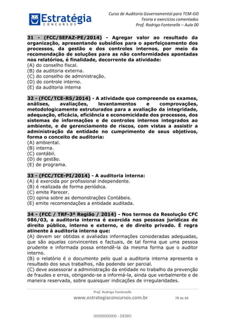 Curso de Auditoria Governamental para TCM-GO 
Teoria e exercícios comentados 
Prof. Rodrigo Fontenelle ʹ Aula 00 
31 - (FCC/SEFAZ-PE/2014) - Agregar valor ao resultado da 
organização, apresentando subsídios para o aperfeiçoamento dos 
processos, da gestão e dos controles internos, por meio da 
recomendação de soluções para as não conformidades apontadas 
nos relatórios, é finalidade, decorrente da atividade: 
(A) do conselho fiscal. 
(B) da auditoria externa. 
(C) do conselho de administração. 
(D) do controle interno. 
(E) da auditoria interna 
32 - (FCC/TCE-RS/2014) - A atividade que compreende os exames, 
análises, avaliações, levantamentos e comprovações, 
metodologicamente estruturados para a avaliação da integridade, 
adequação, eficácia, eficiência e economicidade dos processos, dos 
sistemas de informações e de controles internos integrados ao 
ambiente, e de gerenciamento de riscos, com vistas a assistir a 
administração da entidade no cumprimento de seus objetivos, 
forma o conceito de auditoria: 
(A) ambiental. 
(B) interna. 
(C) contábil. 
(D) de gestão. 
(E) de programa. 
33 - (FCC/TCE-PI/2014) - A auditoria interna: 
(A) é exercida por profissional independente. 
(B) é realizada de forma periódica. 
(C) emite Parecer. 
(D) opina sobre as demonstrações Contábeis. 
(E) emite recomendações a entidade auditada. 
34 - (FCC / TRF-3ª Região / 2014) - Nos termos da Resolução CFC 
00000000000 
986/03, a auditoria interna é exercida nas pessoas jurídicas de 
direito público, interno e externo, e de direito privado. É regra 
atinente à auditoria interna que: 
(A) devem ser obtidas e avaliadas informações consideradas adequadas, 
que são aquelas convincentes e factuais, de tal forma que uma pessoa 
prudente e informada possa entendê-la da mesma forma que o auditor 
interno. 
(B) o relatório é o documento pelo qual a auditoria interna apresenta o 
resultado dos seus trabalhos, não podendo ser parcial. 
(C) deve assessorar a administração da entidade no trabalho da prevenção 
de fraudes e erros, obrigando-se a informá-la, ainda que verbalmente e de 
maneira reservada, sobre quaisquer indicações de irregularidades. 
Prof. Rodrigo Fontenelle 
www.estrategiaconcursos.com.br 78 de 84 
00000000000 - DEMO 
 