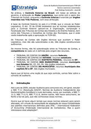 Curso de Auditoria Governamental para TCM-GO 
Teoria e exercícios comentados 
Prof. Rodrigo Fontenelle ʹ Aula 00 
Na prática, o Controle Externo no Brasil, em todas as esferas de 
governo, é atribuição do Poder Legislativo, que conta com o apoio dos 
Tribunais de Contas, enquanto o Controle Interno é exercido por órgãos 
inseridos nos Três Poderes, com essa atribuição. 
A base do Controle Externo no país é a CF/88, que o vincula ao Poder 
Legislativo. O Art. 75 da CF/88 estabelece que as normas estabelecidas 
para o Controle Externo aplicam-se à organização, composição e 
fiscalização dos Tribunais de Contas dos Estados e do Distrito Federal, bem 
como dos Tribunais e Conselhos de Contas dos Municípios, que é onde 
vocês trabalharão após a aprovação no TCM-GO. 
Os Tribunais de Contas são órgãos técnicos que auxiliam o Poder 
Legislativo, mas não são subordinados a ele. São órgãos constitucionais 
autônomos. 
Da mesma forma, não há subordinação entre os Tribunais de Contas, a 
competência de cada um é definida pela origem dos recursos. 
 TRIBUNAL DE CONTAS DA UNIÃO: recursos federais; 
 TRIBUNAIS DE CONTAS DO ESTADO: recursos estaduais; 
 TRIBUNAL DE CONTAS DO DISTRITO FEDERAL: recursos do DF; 
 TRIBUNAL DE CONTAS DOS MUNICÍPIOS: recursos municipais 
nos Estados BA, CE, GO, PA. São órgãos estaduais; 
 TRIBUNAL DE CONTAS DO MUNICÍPIO: recursos municipais das 
capitais RJ e SP. São órgãos municipais. 
Agora que já temos uma noção do que seja controle, vamos falar sobre o 
conceito de auditoria. 
00000000000 
Prof. Rodrigo Fontenelle 
www.estrategiaconcursos.com.br 7 de 84 
2. Introdução 
Até o ano de 2009, estudar Auditoria para concursos era, em geral, estudar 
a NBC T-11 (Resolução 820/97, Normas de Auditoria Independente das 
Demonstrações Contábeis) e suas derivadas, como, por exemplo, a NBC T- 
11.3, NBC T-11.4, NBC T-11.6, dentre outras. Não havia concurseiro, de 
Norte a Sul do país, que não conhecesse essas normas. 
Ocorre que já havia algum tempo que essas normas estavam para serem 
alteradas, em virtude da necessidade de adaptação de nossa Contabilidade 
aos padrões internacionais definidos pela IFAC – International Federation 
of Accounting (Federação Internacional de Contadores). Mas a quem 
interessava essa adaptação? 
00000000000 - DEMO 
 