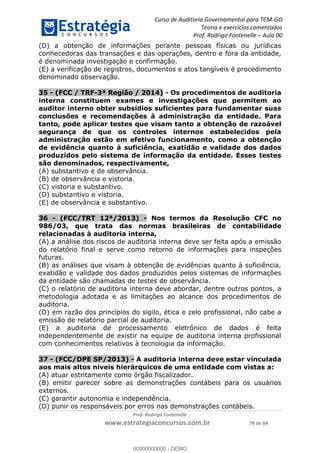 Curso de Auditoria Governamental para TCM-GO 
Teoria e exercícios comentados 
Prof. Rodrigo Fontenelle ʹ Aula 00 
(D) a obtenção de informações perante pessoas físicas ou jurídicas 
conhecedoras das transações e das operações, dentro e fora da entidade, 
é denominada investigação e confirmação. 
(E) a verificação de registros, documentos e atos tangíveis é procedimento 
denominado observação. 
35 - (FCC / TRF-3ª Região / 2014) - Os procedimentos de auditoria 
interna constituem exames e investigações que permitem ao 
auditor interno obter subsídios suficientes para fundamentar suas 
conclusões e recomendações à administração da entidade. Para 
tanto, pode aplicar testes que visam tanto a obtenção de razoável 
segurança de que os controles internos estabelecidos pela 
administração estão em efetivo funcionamento, como a obtenção 
de evidência quanto à suficiência, exatidão e validade dos dados 
produzidos pelo sistema de informação da entidade. Esses testes 
são denominados, respectivamente, 
(A) substantivo e de observância. 
(B) de observância e vistoria. 
(C) vistoria e substantivo. 
(D) substantivo e vistoria. 
(E) de observância e substantivo. 
36 - (FCC/TRT 12ª/2013) - Nos termos da Resolução CFC no 
986/03, que trata das normas brasileiras de contabilidade 
relacionadas à auditoria interna, 
(A) a análise dos riscos de auditoria interna deve ser feita após a emissão 
do relatório final e serve como retorno de informações para inspeções 
futuras. 
(B) as análises que visam à obtenção de evidências quanto à suficiência, 
exatidão e validade dos dados produzidos pelos sistemas de informações 
da entidade são chamadas de testes de observância. 
(C) o relatório de auditoria interna deve abordar, dentre outros pontos, a 
metodologia adotada e as limitações ao alcance dos procedimentos de 
auditoria. 
00000000000 
(D) em razão dos princípios do sigilo, ética e zelo profissional, não cabe a 
emissão de relatório parcial de auditoria. 
(E) a auditoria de processamento eletrônico de dados é feita 
independentemente de existir na equipe de auditoria interna profissional 
com conhecimentos relativos à tecnologia da informação. 
37 - (FCC/DPE SP/2013) - A auditoria interna deve estar vinculada 
aos mais altos níveis hierárquicos de uma entidade com vistas a: 
(A) atuar estritamente como órgão fiscalizador. 
(B) emitir parecer sobre as demonstrações contábeis para os usuários 
externos. 
(C) garantir autonomia e independência. 
(D) punir os responsáveis por erros nas demonstrações contábeis. 
Prof. Rodrigo Fontenelle 
www.estrategiaconcursos.com.br 79 de 84 
00000000000 - DEMO 
 