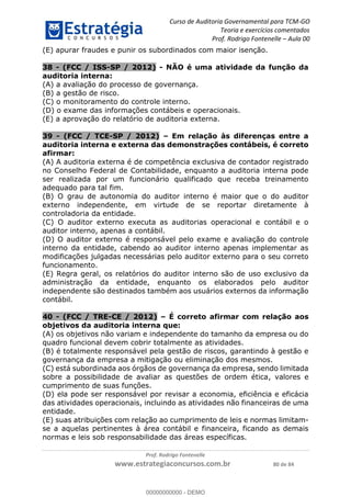 Curso de Auditoria Governamental para TCM-GO 
Teoria e exercícios comentados 
Prof. Rodrigo Fontenelle ʹ Aula 00 
(E) apurar fraudes e punir os subordinados com maior isenção. 
38 - (FCC / ISS-SP / 2012) - NÃO é uma atividade da função da 
auditoria interna: 
(A) a avaliação do processo de governança. 
(B) a gestão de risco. 
(C) o monitoramento do controle interno. 
(D) o exame das informações contábeis e operacionais. 
(E) a aprovação do relatório de auditoria externa. 
39 - (FCC / TCE-SP / 2012) – Em relação às diferenças entre a 
auditoria interna e externa das demonstrações contábeis, é correto 
afirmar: 
(A) A auditoria externa é de competência exclusiva de contador registrado 
no Conselho Federal de Contabilidade, enquanto a auditoria interna pode 
ser realizada por um funcionário qualificado que receba treinamento 
adequado para tal fim. 
(B) O grau de autonomia do auditor interno é maior que o do auditor 
externo independente, em virtude de se reportar diretamente à 
controladoria da entidade. 
(C) O auditor externo executa as auditorias operacional e contábil e o 
auditor interno, apenas a contábil. 
(D) O auditor externo é responsável pelo exame e avaliação do controle 
interno da entidade, cabendo ao auditor interno apenas implementar as 
modificações julgadas necessárias pelo auditor externo para o seu correto 
funcionamento. 
(E) Regra geral, os relatórios do auditor interno são de uso exclusivo da 
administração da entidade, enquanto os elaborados pelo auditor 
independente são destinados também aos usuários externos da informação 
contábil. 
40 - (FCC / TRE-CE / 2012) – É correto afirmar com relação aos 
objetivos da auditoria interna que: 
(A) os objetivos não variam e independente do tamanho da empresa ou do 
00000000000 
quadro funcional devem cobrir totalmente as atividades. 
(B) é totalmente responsável pela gestão de riscos, garantindo à gestão e 
governança da empresa a mitigação ou eliminação dos mesmos. 
(C) está subordinada aos órgãos de governança da empresa, sendo limitada 
sobre a possibilidade de avaliar as questões de ordem ética, valores e 
cumprimento de suas funções. 
(D) ela pode ser responsável por revisar a economia, eficiência e eficácia 
das atividades operacionais, incluindo as atividades não financeiras de uma 
entidade. 
(E) suas atribuições com relação ao cumprimento de leis e normas limitam-se 
a aquelas pertinentes à área contábil e financeira, ficando as demais 
normas e leis sob responsabilidade das áreas específicas. 
Prof. Rodrigo Fontenelle 
www.estrategiaconcursos.com.br 80 de 84 
00000000000 - DEMO 
 