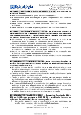 Curso de Auditoria Governamental para TCM-GO 
Teoria e exercícios comentados 
Prof. Rodrigo Fontenelle ʹ Aula 00 
41 - (FCC / SEFAZ/SP – Fiscal de Rendas / 2009) - O trabalho da 
auditoria interna: 
a) tem maior independência que o de auditoria externa. 
b) é responsável pela implantação e pelo cumprimento dos controles 
00000000000 
Prof. Rodrigo Fontenelle 
www.estrategiaconcursos.com.br 81 de 84 
internos. 
c) deve estar subordinado ao da Controladoria da empresa. 
d) deve emitir parecer, que será publicado com as demonstrações 
contábeis. 
e) deve efetuar a revisão e o aperfeiçoamento dos controles internos. 
42 - (FCC / SEFAZ/SP - APOFP / 2010) - As auditorias internas e 
externas atuam em diferentes graus de profundidade e de extensão 
nas tarefas de auditoria. Embora exista uma conexão nos trabalhos 
de ambas, é função da auditoria externa: 
a) acompanhar o cumprimento de normas técnicas e a política de 
administração da empresa, na consecução dos seus objetivos. 
b) avaliar e testar os sistemas de controles internos e contábil, em busca 
da razoável fidedignidade das demonstrações financeiras. 
c) desenvolver continuamente o trabalho de auditoria na empresa, 
concluindo as tarefas com a elaboração de relatórios. 
d) seguir as normas e procedimentos de auditoria na execução dos 
trabalhos, com grau de independência limitado. 
e) prevenir erros e fraudes, sugerindo aos administradores da empresa os 
ajustes necessários. 
43 - (FUNDATEC / CAGE-RS / 2014) – Com relação às funções de 
auditor interno e auditor externo, analise as alternativas abaixo e 
marque a opção correta: 
a) O auditor interno emite relatório para a alta administração e para 
terceiros interessados, enquanto o auditor externo emite relatório para 
a alta administração da empresa auditada. 
b) Tanto o auditor interno quanto o auditor externo são subordinados à alta 
administração da empresa auditada. 
c) Tanto o auditor interno quanto o auditor externo devem avaliar os 
controles internos e a possibilidade de ocorrência de fraudes e erros que 
afetem as demonstrações contábeis. 
d) A responsabilidade primária na detecção de fraudes e erros é do auditor 
externo, já que seu relatório pode ser direcionado não só para a alta 
administração, mas também para terceiros interessados. 
e) O auditor externo pode ser terceiro ou funcionário da empresa, enquanto 
o auditor interno necessariamente precisa ser empregado. 
44 - (FUNDATEC / CAGE-RS / 2014) – Segundo a Resolução CFC n 
986 de 2003, que aprovou a NBC TI 01 – Auditoria Interna, os 
objetivos da auditoria interna compreendem: 
I. Apresentar subsídios para o aperfeiçoamento dos processos, da 
gestão e dos controles internos da entidade auditada. 
00000000000 - DEMO 
 