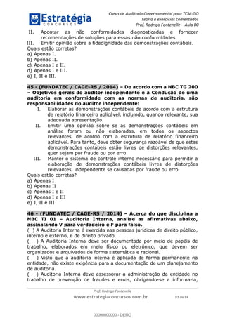 Curso de Auditoria Governamental para TCM-GO 
Teoria e exercícios comentados 
Prof. Rodrigo Fontenelle ʹ Aula 00 
II. Apontar as não conformidades diagnosticadas e fornecer 
recomendações de soluções para essas não conformidades. 
III. Emitir opinião sobre a fidedignidade das demonstrações contábeis. 
Quais estão corretas? 
a) Apenas I. 
b) Apenas II. 
c) Apenas I e II. 
d) Apenas I e III. 
e) I, II e III. 
45 - (FUNDATEC / CAGE-RS / 2014) – De acordo com a NBC TG 200 
– Objetivos gerais do auditor independente e a Condução de uma 
auditoria em conformidade com as normas de auditoria, são 
responsabilidades do auditor independente: 
I. Elaborar as demonstrações contábeis de acordo com a estrutura 
de relatório financeiro aplicável, incluindo, quando relevante, sua 
adequada apresentação. 
II. Emitir uma opinião sobre se as demonstrações contábeis em 
análise foram ou não elaboradas, em todos os aspectos 
relevantes, de acordo com a estrutura de relatório financeiro 
aplicável. Para tanto, deve obter segurança razoável de que estas 
demonstrações contábeis estão livres de distorções relevantes, 
quer sejam por fraude ou por erro. 
III. Manter o sistema de controle interno necessário para permitir a 
elaboração de demonstrações contábeis livres de distorções 
relevantes, independente se causadas por fraude ou erro. 
46 - (FUNDATEC / CAGE-RS / 2014) – Acerca do que disciplina a 
00000000000 
NBC TI 01 – Auditoria Interna, analise as afirmativas abaixo, 
assinalando V para verdadeiro e F para falso. 
( ) A Auditoria Interna é exercida nas pessoas jurídicas de direito público, 
interno e externo, e de direito privado. 
( ) A Auditoria Interna deve ser documentada por meio de papéis de 
trabalho, elaborados em meio físico ou eletrônico, que devem ser 
organizados e arquivados de forma sistemática e racional. 
( ) Visto que a auditoria interna é aplicada de forma permanente na 
entidade, não existe exigência para a documentação de um planejamento 
de auditoria. 
( ) Auditoria Interna deve assessorar a administração da entidade no 
trabalho de prevenção de fraudes e erros, obrigando-se a informa-la, 
Prof. Rodrigo Fontenelle 
Quais estão corretas? 
a) Apenas I 
b) Apenas II 
c) Apenas I e II 
d) Apenas I e III 
e) I, II e III 
www.estrategiaconcursos.com.br 82 de 84 
00000000000 - DEMO 
 