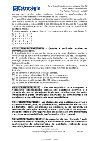 Curso de Auditoria Governamental para TCM-GO 
Teoria e exercícios comentados 
Prof. Rodrigo Fontenelle ʹ Aula 00 
sempre por escrito, sobre quaisquer indícios ou confirmações de 
irregularidades detectadas no decorrer de seu trabalho. 
( ) A análise das limitações ao alcance dos procedimentos de auditoria, 
bem como a extensão da responsabilidade do auditor no uso dos trabalhos 
de especialistas, é um aspecto a ser considerado na análise de riscos dos 
trabalhos do auditor externo, não sendo aplicáveis em um trabalho de 
auditoria interna. 
A ordem correta de preenchimento dos parênteses, de cima para baixo, é: 
a) V – F – V – V – F 
b) V – V – F – F – V 
c) F – F – V – V – V 
d) V – V – F – V – F 
e) F – V – V – F – F 
47 - (FGV/SUDENE/2013) - Quanto à auditoria, analise as 
afirmativas a seguir. 
I. A auditoria interna apresenta, como um de seus objetivos, avaliar a 
necessidade de novas normas internas ou de modificação das já existentes. 
II. O controle interno não apresenta limitações ou restrições para a 
execução de suas atividades por fazer parte do corpo funcional do próprio 
órgão controlado. 
III. Mesmo que a entidade tenha um excelente controle interno, o auditor 
independente deve executar procedimentos mínimos de auditoria. 
Assinale: 
(A) se somente a afirmativa I estiver correta. 
(B) se somente as afirmativas I e II estiverem corretas. 
(C) se somente as afirmativas I e III estiverem corretas. 
(D) se somente as afirmativas II e III estiverem corretas. 
(E) se todas as afirmativas estiverem corretas. 
48 - (CESPE/AFT/2013) - Um dos requisitos para assegurar a 
necessária independência técnica aos auditores internos é a 
garantia de que, no planejamento de seu trabalho, eles não serão 
influenciados pelas orientações emanadas da administração da 
00000000000 
entidade e, eventualmente, por suas expectativas. 
49 - (CESPE/TCU/2013) - As atribuições dos auditores internos e 
externos diferem, pois, no primeiro caso, estão fixadas no contrato 
de trabalho, como empregado da empresa, e, no segundo, no 
contrato de prestação de serviços com o profissional ou empresa. 
O auditor interno tem responsabilidade essencialmente trabalhista; 
o externo, responsabilidade profissional, civil e criminal. 
50 - (CESPE/BACEN/2013) - Ao suspeitar da ocorrência de fraude 
na entidade sob seu controle, o auditor interno deve levar o fato ao 
conhecimento da administração da entidade, realizando essa 
comunicação em conversa reservada. 
Prof. Rodrigo Fontenelle 
www.estrategiaconcursos.com.br 83 de 84 
00000000000 - DEMO 
 