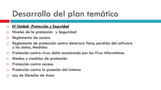 Desarrollo del plan temático
   IV Unidad: Protección y Seguridad
   Niveles de la protección y Seguridad
   Reglamento de acceso
   Reglamento de protección contra deterioro físico, perdida del software
    y los datos, Medidas
   Protección contra virus, daño ocasionado por los Virus informáticos
   Medios y medidas de protección
   Protección contra acceso
   Protección contra la posesión del sistema
   Ley de Derecho de Autor
 