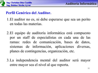 Ing. Christian Dios Castillo
Ing. Hobber Siccha Ayvar
                                      Auditoría Informática

Perfil Genérico del Auditor.
1.El auditor no es, ni debe esperarse que sea un perito
  en todas las materias.

2.El equipo de auditoría informática está compuesto
  por un staff de especialistas en cada una de las
  ramas: redes de comunicación, bases de datos,
  sistemas de información, aplicaciones diversas,
  planes de contingencias, organización, etc.

3.La independencia mental del auditor será mayor
  entre mayor sea el nivel al que reporta.
                                                     11
 