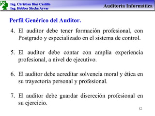 Ing. Christian Dios Castillo
Ing. Hobber Siccha Ayvar
                                      Auditoría Informática

Perfil Genérico del Auditor.
4. El auditor debe tener formación profesional, con
   Postgrado y especializado en el sistema de control.

5. El auditor debe contar con amplia experiencia
   profesional, a nivel de ejecutivo.

6. El auditor debe acreditar solvencia moral y ética en
   su trayectoria personal y profesional.

7. El auditor debe guardar discreción profesional en
   su ejercicio.
                                                     12
 