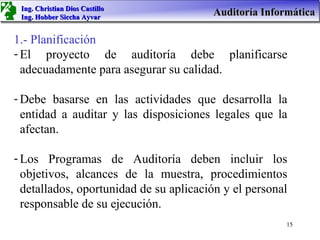 Ing. Christian Dios Castillo
 Ing. Hobber Siccha Ayvar
                                        Auditoría Informática

1.- Planificación
- El proyecto de auditoría debe planificarse
  adecuadamente para asegurar su calidad.

- Debe basarse en las actividades que desarrolla la
  entidad a auditar y las disposiciones legales que la
  afectan.

- Los Programas de Auditoría deben incluir los
  objetivos, alcances de la muestra, procedimientos
  detallados, oportunidad de su aplicación y el personal
  responsable de su ejecución.
                                                       15
 