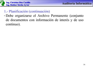 Ing. Christian Dios Castillo
 Ing. Hobber Siccha Ayvar
                                     Auditoría Informática

1.- Planificación (continuación)
- Debe organizarse el Archivo Permanente (conjunto
  de documentos con información de interés y de uso
  continuo).




                                                    16
 