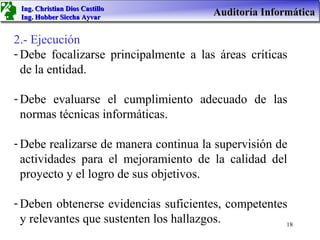 Ing. Christian Dios Castillo
 Ing. Hobber Siccha Ayvar
                                       Auditoría Informática

2.- Ejecución
- Debe focalizarse principalmente a las áreas críticas
  de la entidad.

- Debe evaluarse el cumplimiento adecuado de las
  normas técnicas informáticas.

- Debe realizarse de manera continua la supervisión de
  actividades para el mejoramiento de la calidad del
  proyecto y el logro de sus objetivos.

- Deben obtenerse evidencias suficientes, competentes
  y relevantes que sustenten los hallazgos.          18
 
