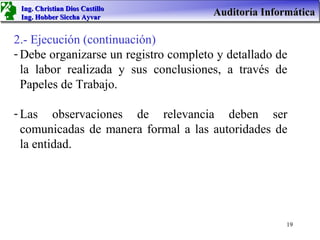 Ing. Christian Dios Castillo
 Ing. Hobber Siccha Ayvar
                                       Auditoría Informática

2.- Ejecución (continuación)
- Debe organizarse un registro completo y detallado de
  la labor realizada y sus conclusiones, a través de
  Papeles de Trabajo.

- Las observaciones de relevancia deben ser
  comunicadas de manera formal a las autoridades de
  la entidad.




                                                      19
 