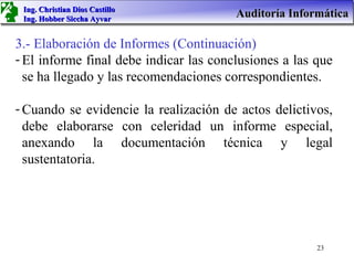 Ing. Christian Dios Castillo
 Ing. Hobber Siccha Ayvar
                                        Auditoría Informática

3.- Elaboración de Informes (Continuación)
- El informe final debe indicar las conclusiones a las que
  se ha llegado y las recomendaciones correspondientes.

- Cuando se evidencie la realización de actos delictivos,
  debe elaborarse con celeridad un informe especial,
  anexando la documentación técnica y legal
  sustentatoria.




                                                       23
 