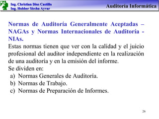 Ing. Christian Dios Castillo
Ing. Hobber Siccha Ayvar
                                       Auditoría Informática


Normas de Auditoría Generalmente Aceptadas –
NAGAs y Normas Internacionales de Auditoría -
NIAs.
Estas normas tienen que ver con la calidad y el juicio
profesional del auditor independiente en la realización
de una auditoría y en la emisión del informe.
Se dividen en:
 a) Normas Generales de Auditoría.
 b) Normas de Trabajo.
 c) Normas de Preparación de Informes.


                                                      26
 