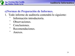 Ing. Christian Dios Castillo
Ing. Hobber Siccha Ayvar
                                      Auditoría Informática


c)Normas de Preparación de Informes.
1. Todo informe de auditoría contendrá lo siguiente:
    ‾ Información introductoria.
    ‾ Observaciones.
    ‾ Conclusiones.
    ‾ Recomendaciones.
    ‾ Anexos.




                                                       29
 
