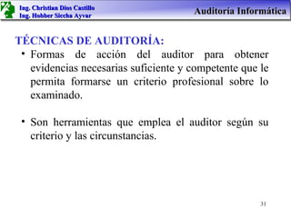 Ing. Christian Dios Castillo
Ing. Hobber Siccha Ayvar
                                      Auditoría Informática


TÉCNICAS DE AUDITORÍA:
 • Formas de acción del auditor para obtener
   evidencias necesarias suficiente y competente que le
   permita formarse un criterio profesional sobre lo
   examinado.

 • Son herramientas que emplea el auditor según su
   criterio y las circunstancias.




                                                     31
 