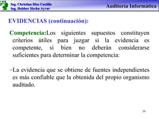 Ing. Christian Dios Castillo
Ing. Hobber Siccha Ayvar
                                     Auditoría Informática

EVIDENCIAS (continuación):
Competencia:Los siguientes supuestos constituyen
 criterios útiles para juzgar si la evidencia es
 competente, si bien no deberán considerarse
 suficientes para determinar la competencia:

–La evidencia que se obtiene de fuentes independientes
 es más confiable que la obtenida del propio organismo
 auditado.



                                                    39
 