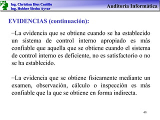 Ing. Christian Dios Castillo
Ing. Hobber Siccha Ayvar
                                        Auditoría Informática

EVIDENCIAS (continuación):
 –La evidencia que se obtiene cuando se ha establecido
 un sistema de control interno apropiado es más
 confiable que aquella que se obtiene cuando el sistema
 de control interno es deficiente, no es satisfactorio o no
 se ha establecido.

 –La evidencia que se obtiene físicamente mediante un
 examen, observación, cálculo o inspección es más
 confiable que la que se obtiene en forma indirecta.

                                                        40
 
