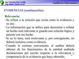 Ing. Christian Dios Castillo
Ing. Hobber Siccha Ayvar
                                       Auditoría Informática

EVIDENCIAS (continuación):
Relevancia:
–Se refiere a la relación que existe entre la evidencia y
 su uso.
–La información que se utilice para demostrar o refutar
 un hecho será relevante si guarda una relación lógica y
 patente con ese hecho.
–Si no lo hace, será irrelevante y, por consiguiente, no
 deberá incluirse como evidencia.
–Cuando lo estimen conveniente, el auditor deberá
 obtener de los funcionarios de la entidad auditada
 declaraciones por escrito respecto a la relevancia y
                                                      42
 competencia de la evidencia que haya obtenido..
 