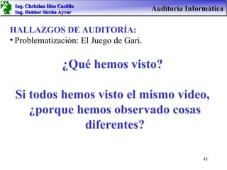 Ing. Christian Dios Castillo
 Ing. Hobber Siccha Ayvar
                                        Auditoría Informática

HALLAZGOS DE AUDITORÍA:
• Problematización: El Juego de Gari.

                       ¿Qué hemos visto?

 Si todos hemos visto el mismo video,
    ¿porque hemos observado cosas
             diferentes?

                                                       45
 