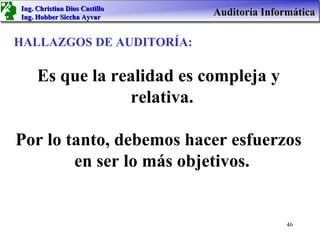 Ing. Christian Dios Castillo
Ing. Hobber Siccha Ayvar
                               Auditoría Informática

HALLAZGOS DE AUDITORÍA:

     Es que la realidad es compleja y
                 relativa.

Por lo tanto, debemos hacer esfuerzos
        en ser lo más objetivos.


                                              46
 