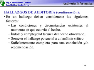 Ing. Christian Dios Castillo
 Ing. Hobber Siccha Ayvar
                                       Auditoría Informática

HALLAZGOS DE AUDITORÍA (continuación):
• En un hallazgo deben considerarse los siguientes
  factores:
   – Las condiciones y circunstancias existentes al
      momento en que ocurrió el hecho.
   – Índole y complejidad técnica del hecho observado.
   – Someter el hallazgo potencial a un análisis crítico.
   – Suficientemente completo para una conclusión y/o
      recomendación.



                                                      48
 