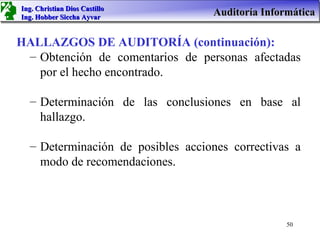Ing. Christian Dios Castillo
Ing. Hobber Siccha Ayvar
                                   Auditoría Informática

HALLAZGOS DE AUDITORÍA (continuación):
 – Obtención de comentarios de personas afectadas
   por el hecho encontrado.

  – Determinación de las conclusiones en base al
    hallazgo.

  – Determinación de posibles acciones correctivas a
    modo de recomendaciones.



                                                  50
 
