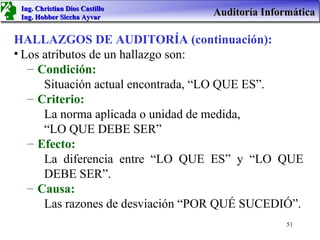 Ing. Christian Dios Castillo
 Ing. Hobber Siccha Ayvar
                                  Auditoría Informática

HALLAZGOS DE AUDITORÍA (continuación):
• Los atributos de un hallazgo son:
   – Condición:
      Situación actual encontrada, “LO QUE ES”.
   – Criterio:
      La norma aplicada o unidad de medida,
      “LO QUE DEBE SER”
   – Efecto:
      La diferencia entre “LO QUE ES” y “LO QUE
      DEBE SER”.
   – Causa:
      Las razones de desviación “POR QUÉ SUCEDIÓ”.
                                                 51
 
