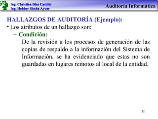 Ing. Christian Dios Castillo
 Ing. Hobber Siccha Ayvar
                                       Auditoría Informática

HALLAZGOS DE AUDITORÍA (Ejemplo):
• Los atributos de un hallazgo son:
   – Condición:
      De la revisión a los procesos de generación de las
      copias de respaldo a la información del Sistema de
      Información, se ha evidenciado que estas no son
      guardadas en lugares remotos al local de la entidad.




                                                      52
 