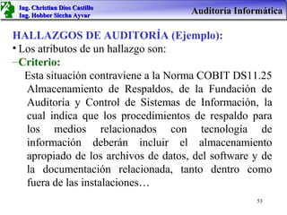 Ing. Christian Dios Castillo
 Ing. Hobber Siccha Ayvar
                                      Auditoría Informática

HALLAZGOS DE AUDITORÍA (Ejemplo):
• Los atributos de un hallazgo son:
– Criterio:
   Esta situación contraviene a la Norma COBIT DS11.25
   Almacenamiento de Respaldos, de la Fundación de
   Auditoría y Control de Sistemas de Información, la
   cual indica que los procedimientos de respaldo para
   los medios relacionados con tecnología de
   información deberán incluir el almacenamiento
   apropiado de los archivos de datos, del software y de
   la documentación relacionada, tanto dentro como
   fuera de las instalaciones…
                                                     53
 