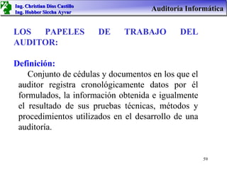 Ing. Christian Dios Castillo
Ing. Hobber Siccha Ayvar
                                        Auditoría Informática


LOS  PAPELES                   DE   TRABAJO     DEL
AUDITOR:

Definición:
    Conjunto de cédulas y documentos en los que el
 auditor registra cronológicamente datos por él
 formulados, la información obtenida e igualmente
 el resultado de sus pruebas técnicas, métodos y
 procedimientos utilizados en el desarrollo de una
 auditoría.


                                                       59
 