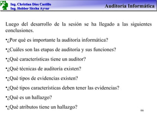 Ing. Christian Dios Castillo
  Ing. Hobber Siccha Ayvar
                                               Auditoría Informática


Luego del desarrollo de la sesión se ha llegado a las siguientes
conclusiones.
•¿Por qué es importante la auditoría informática?
•¿Cuáles son las etapas de auditoría y sus funciones?
•¿Qué características tiene un auditor?
•¿Qué técnicas de auditoría existen?
•¿Qué tipos de evidencias existen?
•¿Qué tipos características deben tener las evidencias?
•¿Qué es un hallazgo?
•¿Qué atributos tiene un hallazgo?
                                                              66
 