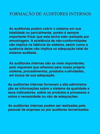 FORMAÇÃO DE AUDITORES INTERNOS
As auditorias podem cobrir o sistema em sua
totalidade ou parcialmente, porém é sempre
importante frisar que esta tenha sido realizada por
amostragem. A existência de não-conformidades
não implica na falência do sistema, assim como a
ausência delas não implica na adequação total do
sistema auditado.
As auditorias internas são as mais importantes,
pois requerem que olhemos para nosso próprio
sistema, procedimentos, produtos e atividades,
em busca de sua adequação.
As auditorias internas fornecem a alta administração as informações sobre o sistema da qualidade e
seus indicadores, sobre os produtos e processos e
sobre a necessidade ou não de adequações.
As auditorias internas podem ser realizadas pelo
pessoal da empresa ou por auditores terceirizados.

 