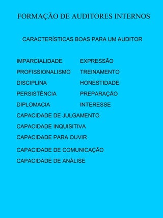 FORMAÇÃO DE AUDITORES INTERNOS
CARACTERÍSTICAS BOAS PARA UM AUDITOR

IMPARCIALIDADE

EXPRESSÃO

PROFISSIONALISMO

TREINAMENTO

DISCIPLINA

HONESTIDADE

PERSISTÊNCIA

PREPARAÇÃO

DIPLOMACIA

INTERESSE

CAPACIDADE DE JULGAMENTO
CAPACIDADE INQUISITIVA
CAPACIDADE PARA OUVIR
CAPACIDADE DE COMUNICAÇÃO
CAPACIDADE DE ANÁLISE

 