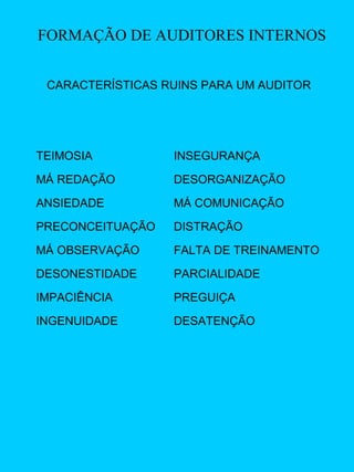 FORMAÇÃO DE AUDITORES INTERNOS
CARACTERÍSTICAS RUINS PARA UM AUDITOR

TEIMOSIA

INSEGURANÇA

MÁ REDAÇÃO

DESORGANIZAÇÃO

ANSIEDADE

MÁ COMUNICAÇÃO

PRECONCEITUAÇÃO

DISTRAÇÃO

MÁ OBSERVAÇÃO

FALTA DE TREINAMENTO

DESONESTIDADE

PARCIALIDADE

IMPACIÊNCIA

PREGUIÇA

INGENUIDADE

DESATENÇÃO

 
