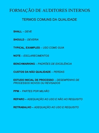 FORMAÇÃO DE AUDITORES INTERNOS
TERMOS COMUNS DA QUALIDADE

SHALL – DEVE
SHOULD – DEVERIA
TYPICAL, EXAMPLES – USO COMO GUIA
NOTE – ESCLARECIMENTOS
BENCHMARKING – PADRÕES DE EXCELÊNCIA
CUSTOS DA NÃO QUALIDADE – PERDAS
ESTUDO INICIAL DE PROCESSO – DESEMPENHO DE
PROCESSOS NOVOS OU REVISADOS
PPM - PARTES POR MILHÃO
REPARO – ADEQUAÇÃO AO USO E NÃO AO REQUISITO
RETRABALHO – ADEQUAÇÃO AO USO E REQUISITO

 