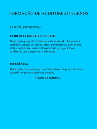FORMAÇÃO DE AUDITORES INTERNOS
FATO OU INFERÊNCIA ?
EVIDÊNCIA OBJETIVA OU FATO:
Declaração que pode ser determinada através de observações,
medições, ensaios ou outros meios, permitindo ao auditor uma
síntese indubitável sobre o fato ocorrido, ou seja, temos
evidências que comprovam a afirmação.

INFERÊNCIA
Declaração feita sobre algo desconhecido ou de pouco domínio,
baseado no que se conhece ou acredita.
“Teoria do achismo”.

 