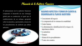 Planeación de la Auditoria Financiera
El planeamiento de la auditoría financiera
comprende el desarrollo de una estrategia
global para su conducción, al igual que el
establecimiento de un enfoque apropiado
sobre la naturaleza, oportunidad y alcance de
los procedimientos de auditoría que deben
aplicarse.
El planeamiento también debe
permitir que el equipo de auditoria
pueda hacer uso apropiado del
potencial humano disponible.
 