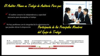El Auditor Planea un Trabajo de Auditoría Para que:
 El auditor conserva la independencia y capacidad
necesarias para desempeñar el trabajo.
 No hay problemas con la integridad de la administración
que puedan afectar la disposición del auditor a continuar el
trabajo.
Participación de los Principales Miembros
del Equipo de Trabajo
 