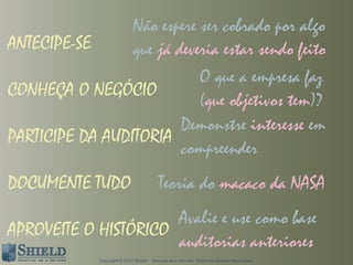 Não espere ser cobrado por algo
ANTECIPE-SE      que já deveria estar sendo feito
                            O que a empresa faz
CONHEÇA O NEGÓCIO
                            (que objetivos tem)?
                         Demonstre interesse em
PARTICIPE DA AUDITORIA
                         compreender
DOCUMENTE TUDO                             Teoria do macaco da NASA
                      Avalie e use como base
APROVEITE O HISTÓRICO
                      auditorias anteriores
              Copyright © 2012 Shield – Security as a Service. Todos os direitos reservados.
 