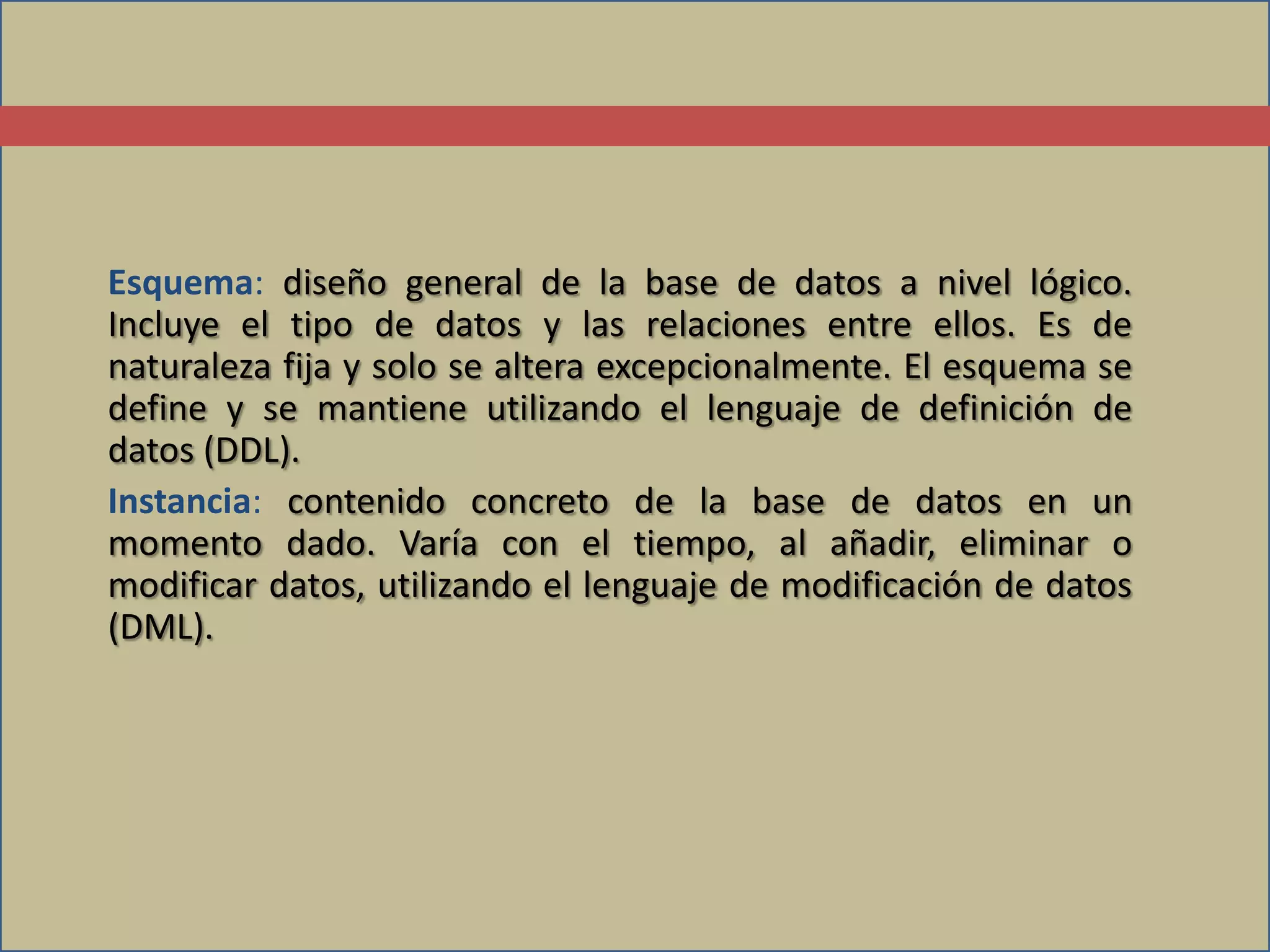 Esquema: diseño general de la base de datos a nivel lógico.
Incluye el tipo de datos y las relaciones entre ellos. Es de
naturaleza fija y solo se altera excepcionalmente. El esquema se
define y se mantiene utilizando el lenguaje de definición de
datos (DDL).
Instancia: contenido concreto de la base de datos en un
momento dado. Varía con el tiempo, al añadir, eliminar o
modificar datos, utilizando el lenguaje de modificación de datos
(DML).
 