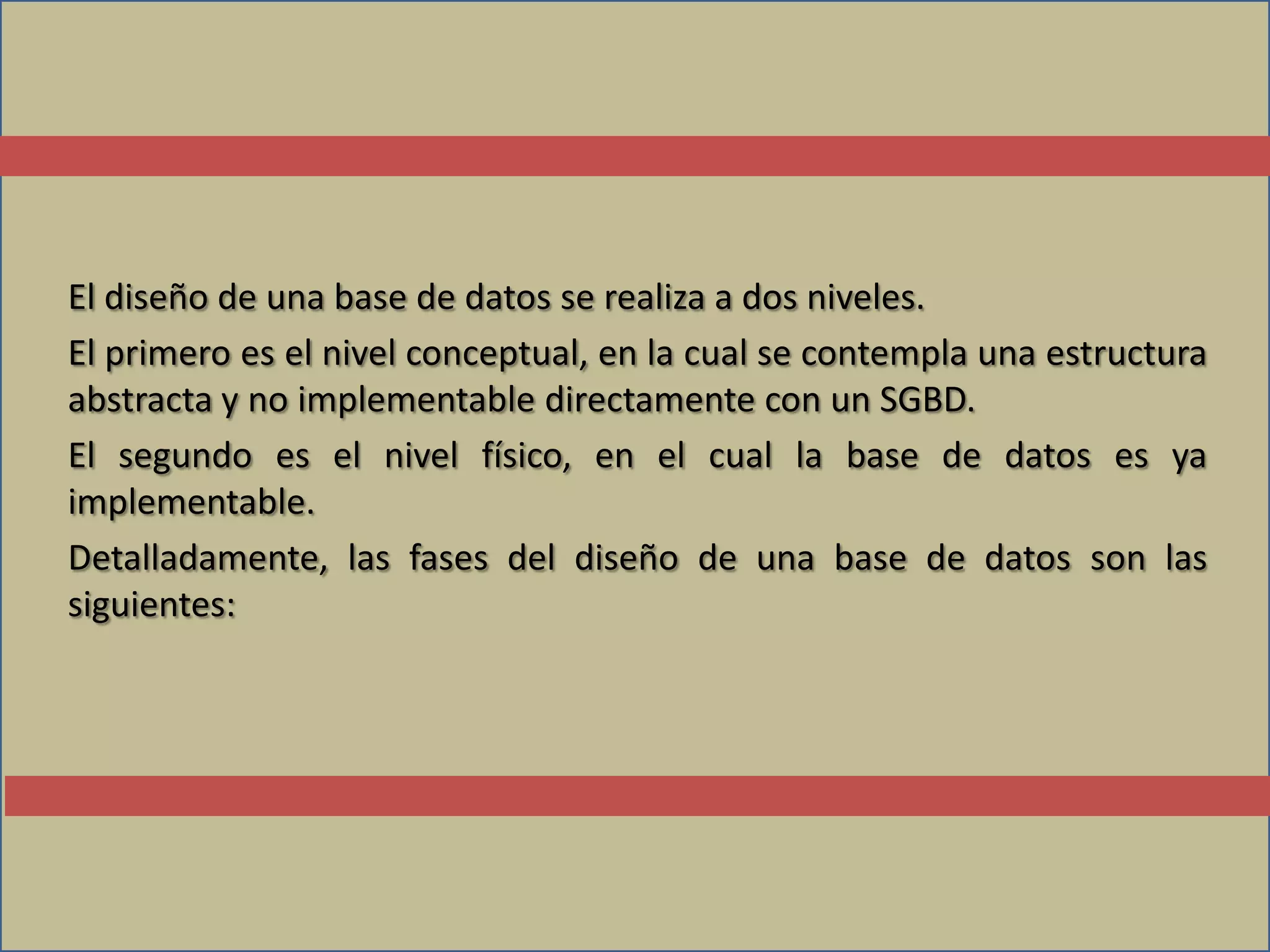 El diseño de una base de datos se realiza a dos niveles.
El primero es el nivel conceptual, en la cual se contempla una estructura
abstracta y no implementable directamente con un SGBD.
El segundo es el nivel físico, en el cual la base de datos es ya
implementable.
Detalladamente, las fases del diseño de una base de datos son las
siguientes:
 