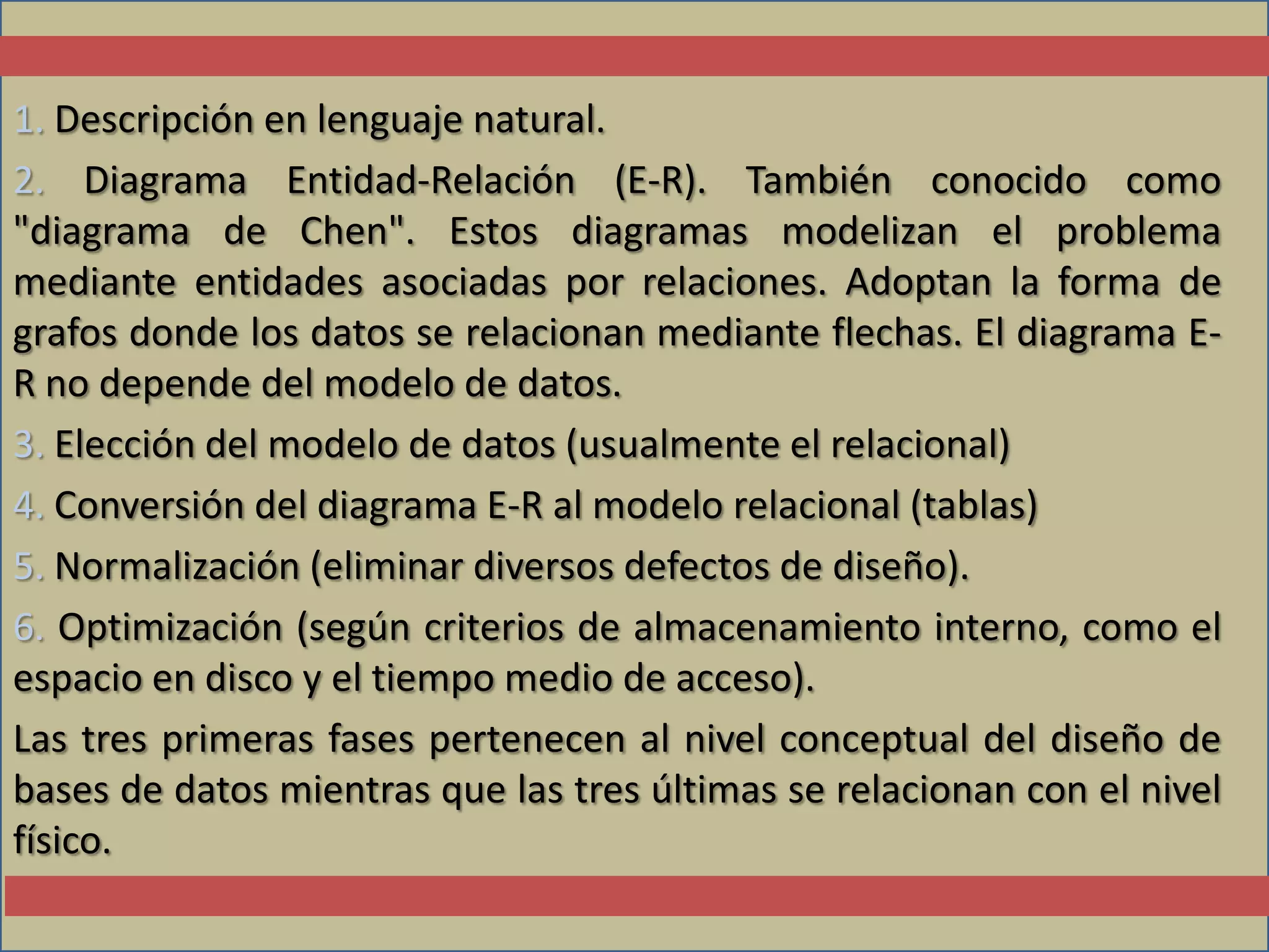 1. Descripción en lenguaje natural.
2. Diagrama Entidad-Relación (E-R). También conocido como
"diagrama de Chen". Estos diagramas modelizan el problema
mediante entidades asociadas por relaciones. Adoptan la forma de
grafos donde los datos se relacionan mediante flechas. El diagrama E-
R no depende del modelo de datos.
3. Elección del modelo de datos (usualmente el relacional)
4. Conversión del diagrama E-R al modelo relacional (tablas)
5. Normalización (eliminar diversos defectos de diseño).
6. Optimización (según criterios de almacenamiento interno, como el
espacio en disco y el tiempo medio de acceso).
Las tres primeras fases pertenecen al nivel conceptual del diseño de
bases de datos mientras que las tres últimas se relacionan con el nivel
físico.
 