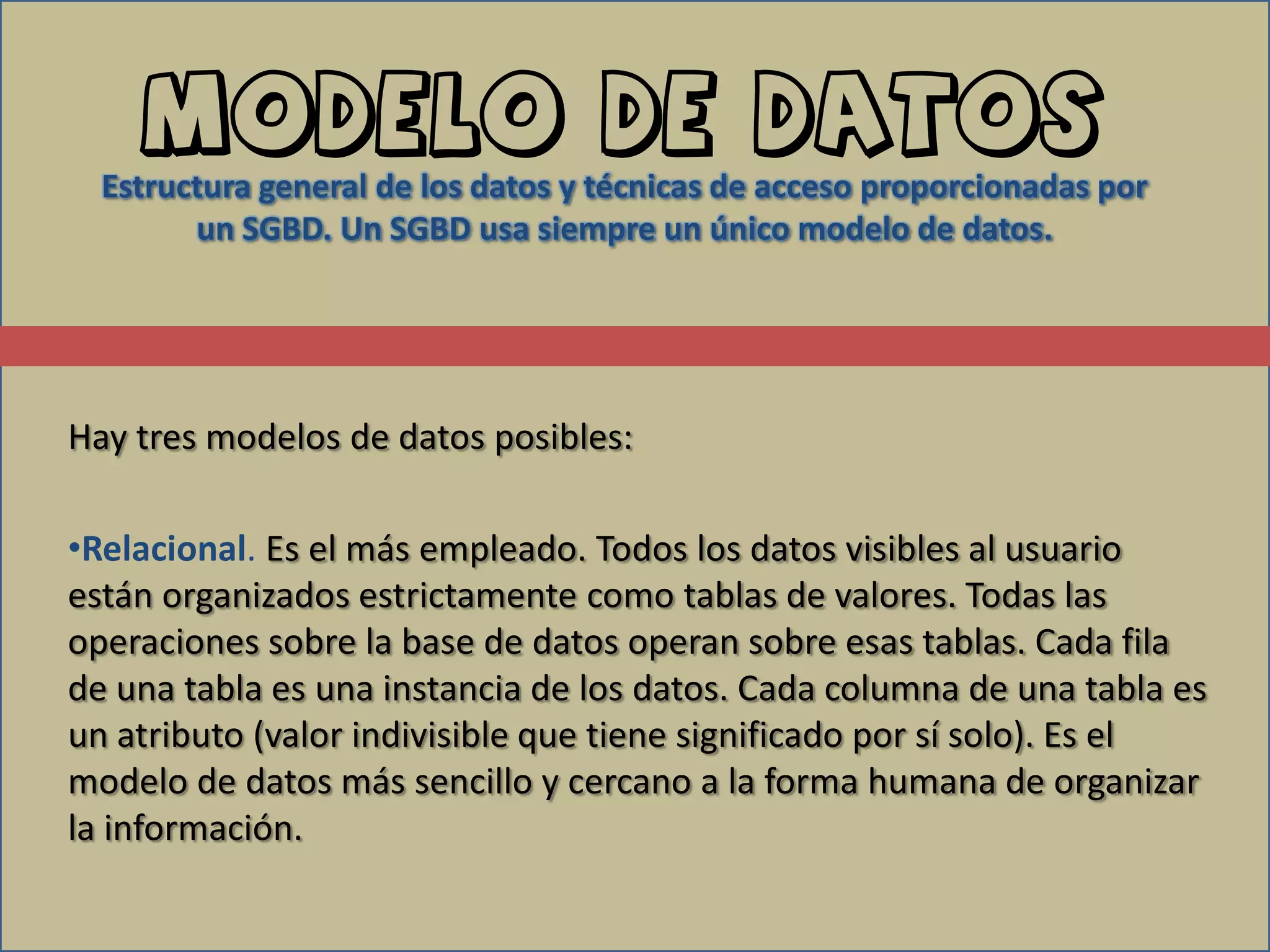 Modelo de datos
  Estructura general de los datos y técnicas de acceso proporcionadas por
        un SGBD. Un SGBD usa siempre un único modelo de datos.




Hay tres modelos de datos posibles:

•Relacional. Es el más empleado. Todos los datos visibles al usuario
están organizados estrictamente como tablas de valores. Todas las
operaciones sobre la base de datos operan sobre esas tablas. Cada fila
de una tabla es una instancia de los datos. Cada columna de una tabla es
un atributo (valor indivisible que tiene significado por sí solo). Es el
modelo de datos más sencillo y cercano a la forma humana de organizar
la información.
 