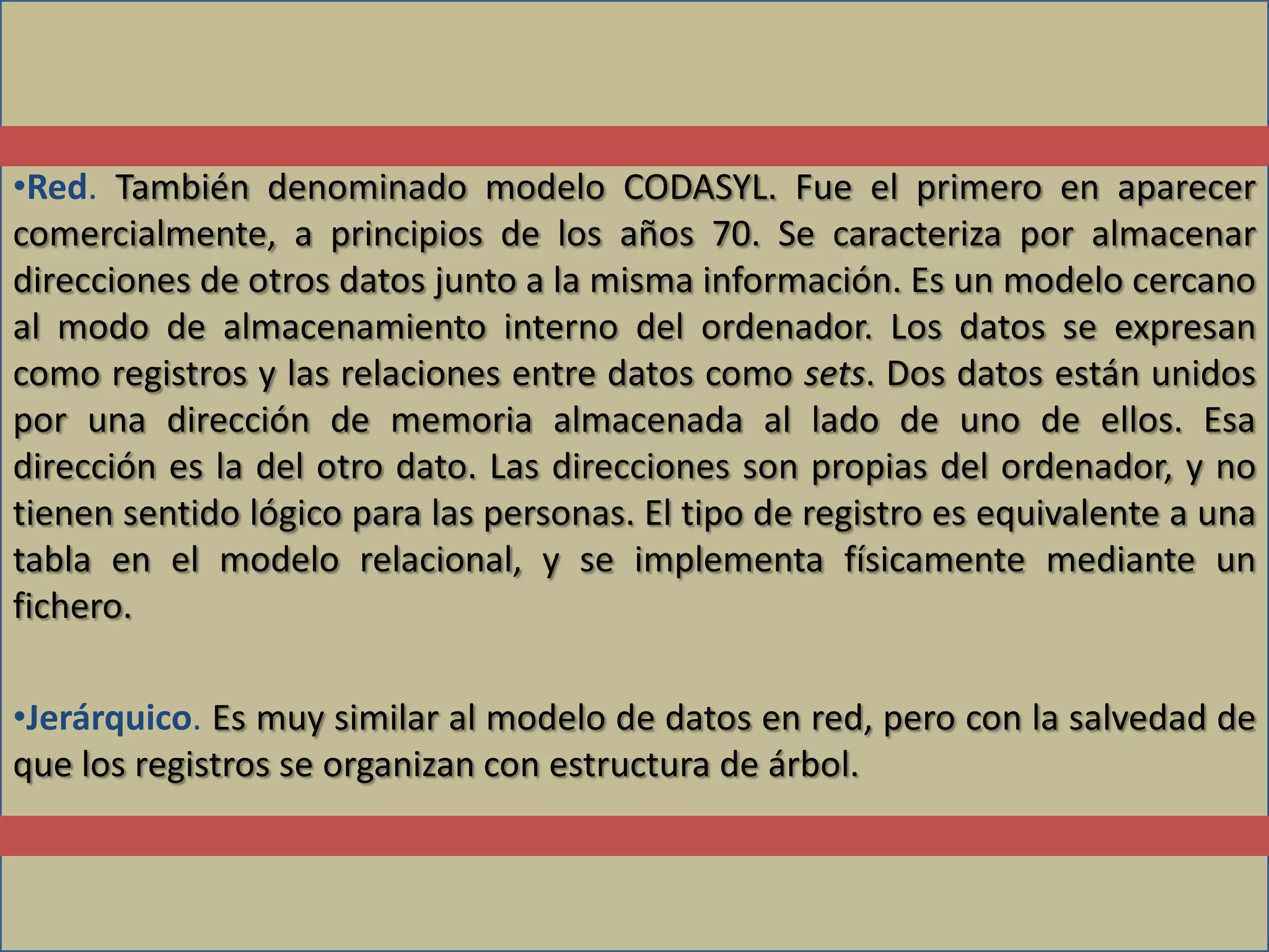 •Red. También denominado modelo CODASYL. Fue el primero en aparecer
comercialmente, a principios de los años 70. Se caracteriza por almacenar
direcciones de otros datos junto a la misma información. Es un modelo cercano
al modo de almacenamiento interno del ordenador. Los datos se expresan
como registros y las relaciones entre datos como sets. Dos datos están unidos
por una dirección de memoria almacenada al lado de uno de ellos. Esa
dirección es la del otro dato. Las direcciones son propias del ordenador, y no
tienen sentido lógico para las personas. El tipo de registro es equivalente a una
tabla en el modelo relacional, y se implementa físicamente mediante un
fichero.

•Jerárquico. Es muy similar al modelo de datos en red, pero con la salvedad de
que los registros se organizan con estructura de árbol.
 