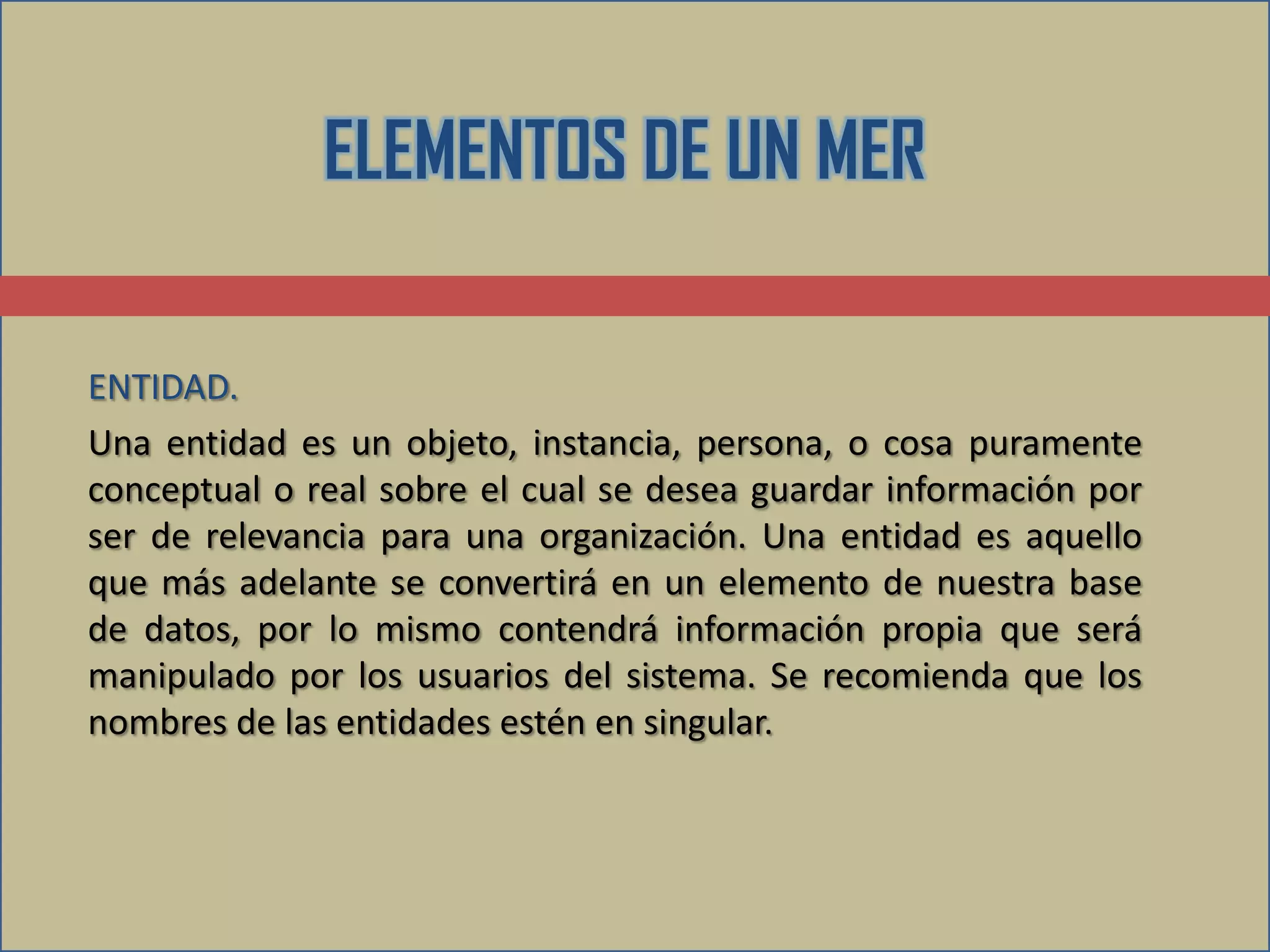 ELEMENTOS DE UN MER

ENTIDAD.
Una entidad es un objeto, instancia, persona, o cosa puramente
conceptual o real sobre el cual se desea guardar información por
ser de relevancia para una organización. Una entidad es aquello
que más adelante se convertirá en un elemento de nuestra base
de datos, por lo mismo contendrá información propia que será
manipulado por los usuarios del sistema. Se recomienda que los
nombres de las entidades estén en singular.
 