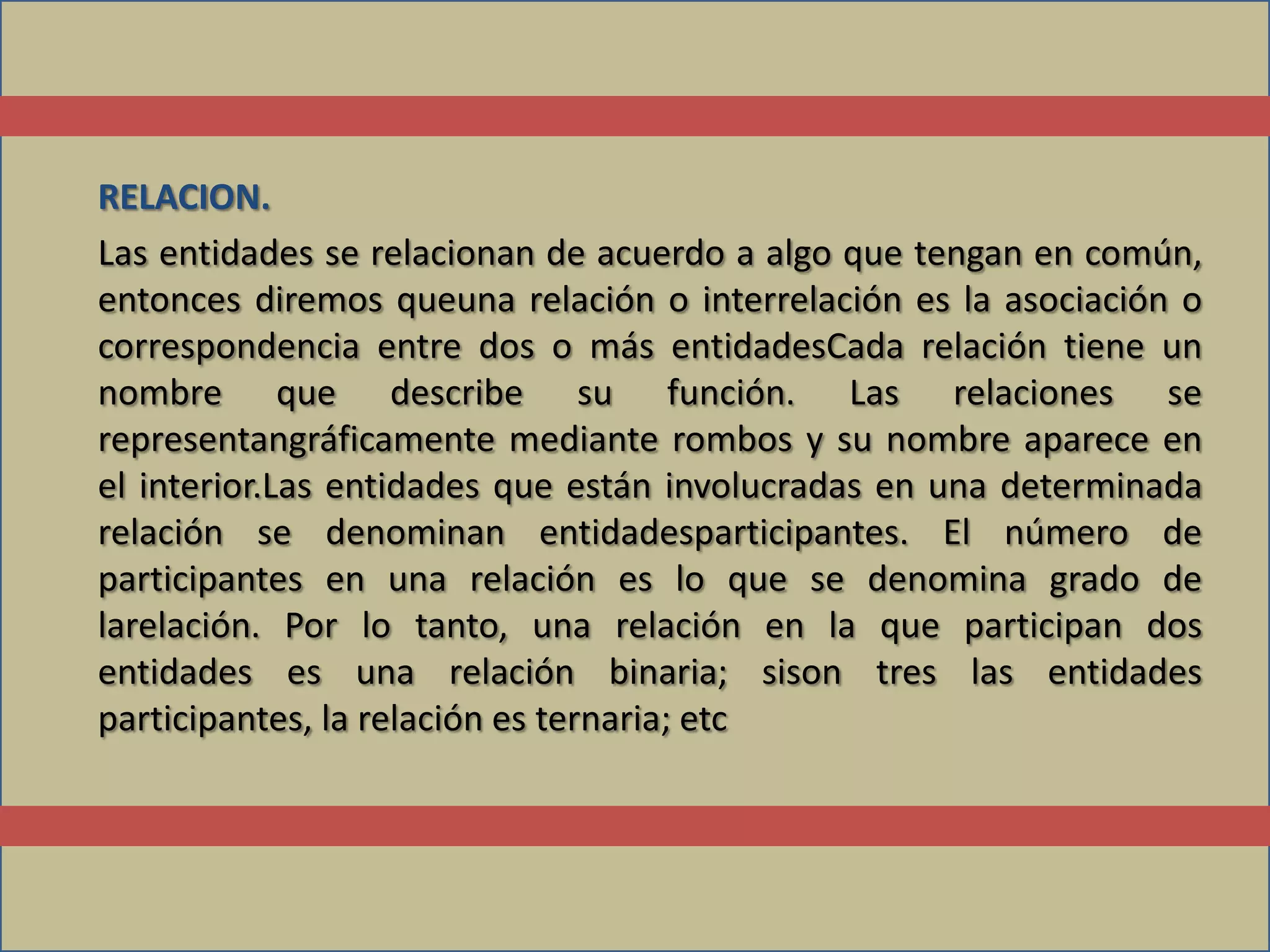 RELACION.
Las entidades se relacionan de acuerdo a algo que tengan en común,
entonces diremos queuna relación o interrelación es la asociación o
correspondencia entre dos o más entidadesCada relación tiene un
nombre que describe su función. Las relaciones se
representangráficamente mediante rombos y su nombre aparece en
el interior.Las entidades que están involucradas en una determinada
relación se denominan entidadesparticipantes. El número de
participantes en una relación es lo que se denomina grado de
larelación. Por lo tanto, una relación en la que participan dos
entidades es una relación binaria; sison tres las entidades
participantes, la relación es ternaria; etc
 
