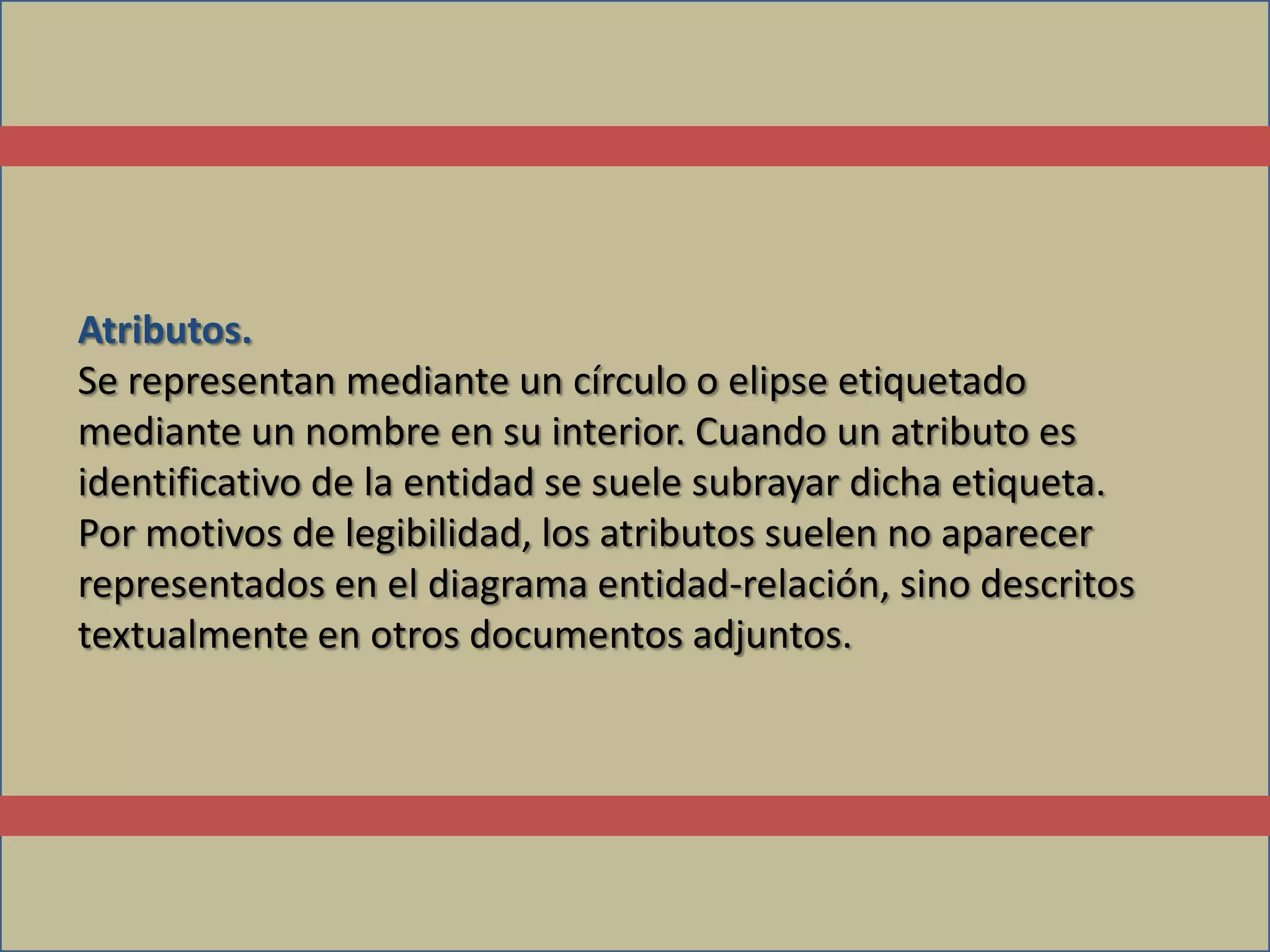 Atributos.
Se representan mediante un círculo o elipse etiquetado
mediante un nombre en su interior. Cuando un atributo es
identificativo de la entidad se suele subrayar dicha etiqueta.
Por motivos de legibilidad, los atributos suelen no aparecer
representados en el diagrama entidad-relación, sino descritos
textualmente en otros documentos adjuntos.
 