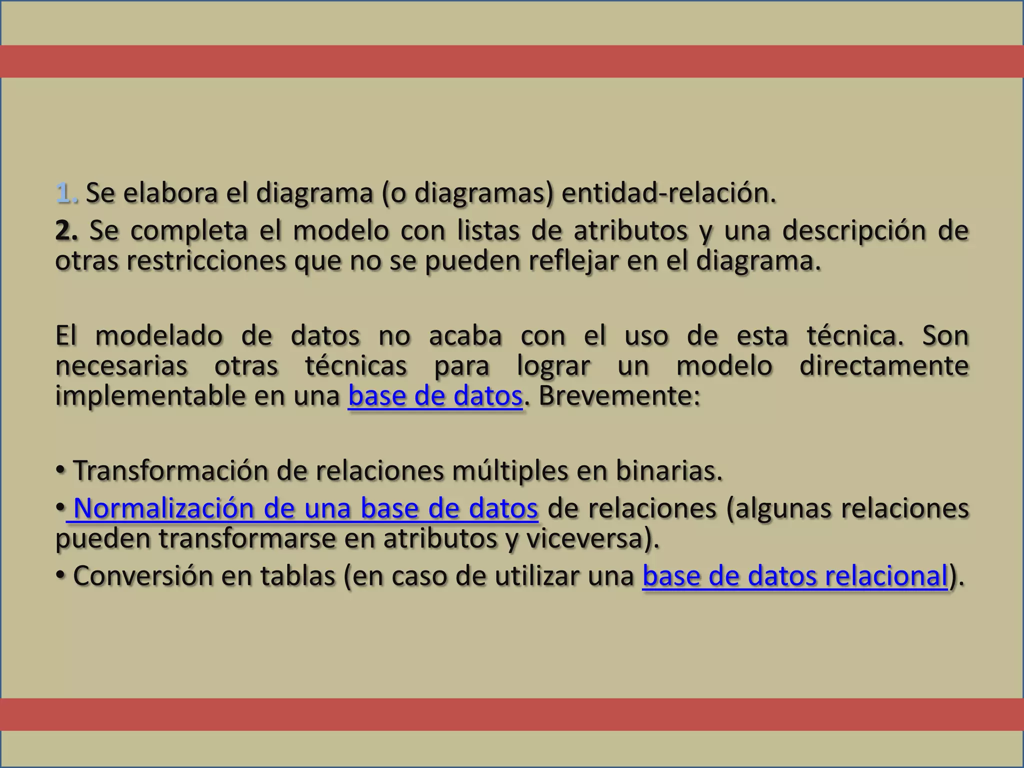 1. Se elabora el diagrama (o diagramas) entidad-relación.
2. Se completa el modelo con listas de atributos y una descripción de
otras restricciones que no se pueden reflejar en el diagrama.

El modelado de datos no acaba con el uso de esta técnica. Son
necesarias otras técnicas para lograr un modelo directamente
implementable en una base de datos. Brevemente:

• Transformación de relaciones múltiples en binarias.
• Normalización de una base de datos de relaciones (algunas relaciones
pueden transformarse en atributos y viceversa).
• Conversión en tablas (en caso de utilizar una base de datos relacional).
 