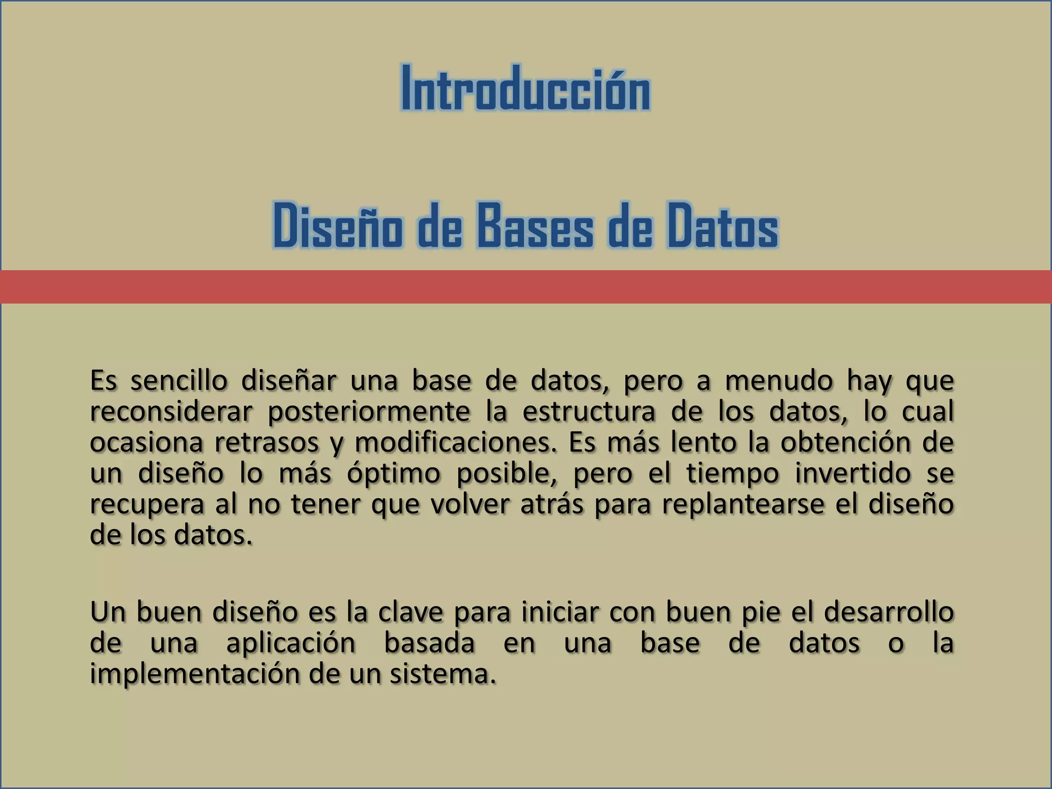 Introducción

             Diseño de Bases de Datos

Es sencillo diseñar una base de datos, pero a menudo hay que
reconsiderar posteriormente la estructura de los datos, lo cual
ocasiona retrasos y modificaciones. Es más lento la obtención de
un diseño lo más óptimo posible, pero el tiempo invertido se
recupera al no tener que volver atrás para replantearse el diseño
de los datos.

Un buen diseño es la clave para iniciar con buen pie el desarrollo
de una aplicación basada en una base de datos o la
implementación de un sistema.
 