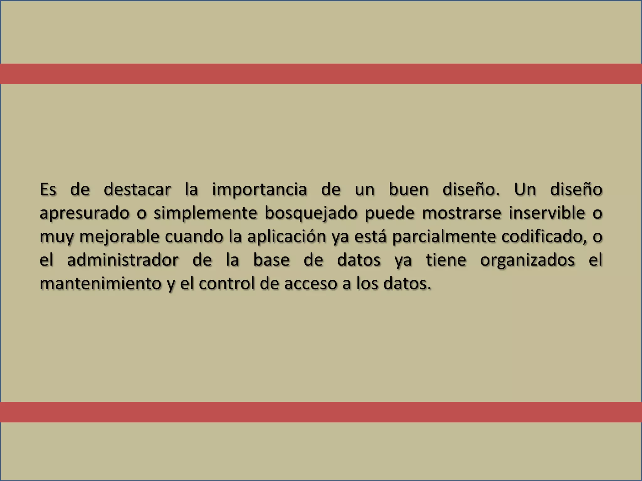Es de destacar la importancia de un buen diseño. Un diseño
apresurado o simplemente bosquejado puede mostrarse inservible o
muy mejorable cuando la aplicación ya está parcialmente codificado, o
el administrador de la base de datos ya tiene organizados el
mantenimiento y el control de acceso a los datos.
 